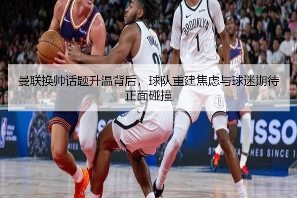 曼联换帅话题升温背后，球队重建焦虑与球迷期待正面碰撞 - biwin